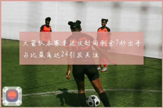 火箭队本赛季进攻时间剩余7秒出手占比最高达24引发关注