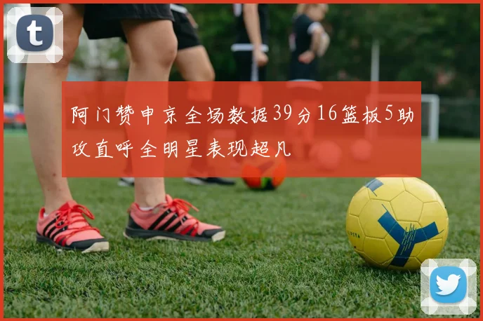 阿门赞申京全场数据39分16篮板5助攻直呼全明星表现超凡