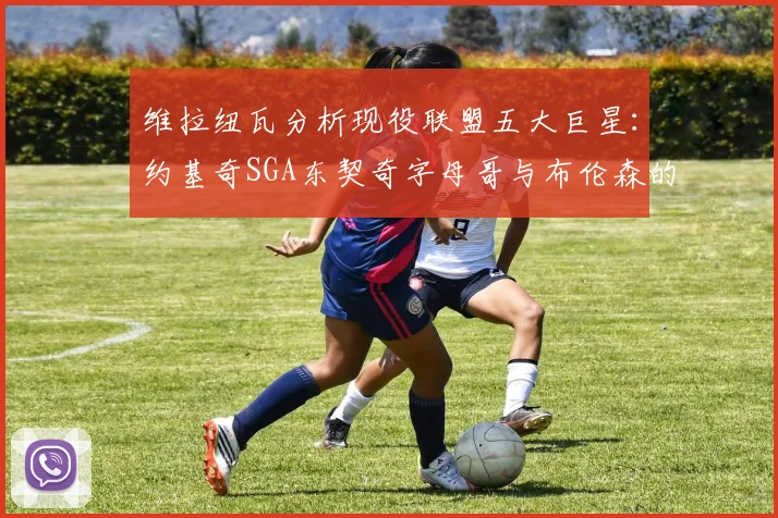 维拉纽瓦分析现役联盟五大巨星：约基奇SGA东契奇字母哥与布伦森的表现与影响