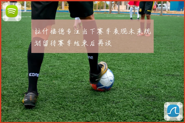 拉什福德专注当下赛季表现未来规划留待赛季结束后再谈