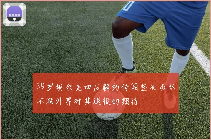 39岁胡尔克回应解约传闻坚决否认不满外界对其退役的期待