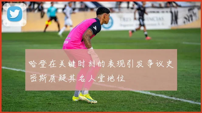 哈登在关键时刻的表现引发争议史密斯质疑其名人堂地位