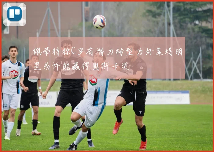 佩蒂特称C罗有潜力转型为好莱坞明星或许能赢得奥斯卡奖