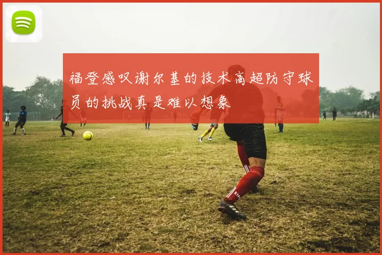 福登感叹谢尔基的技术高超防守球员的挑战真是难以想象