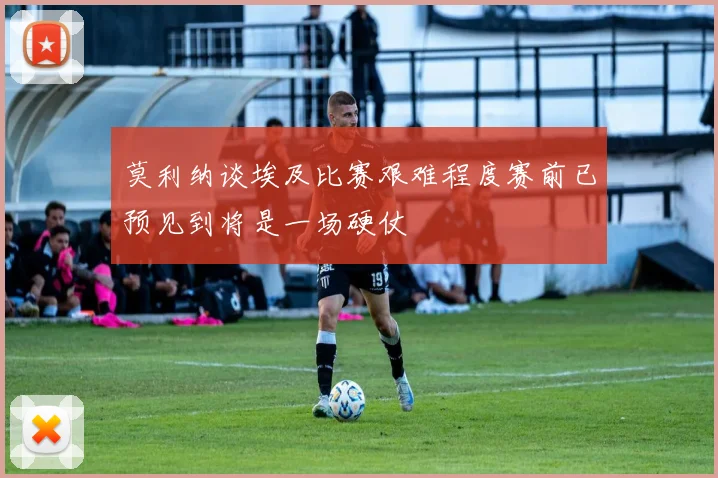 莫利纳谈埃及比赛艰难程度赛前已预见到将是一场硬仗