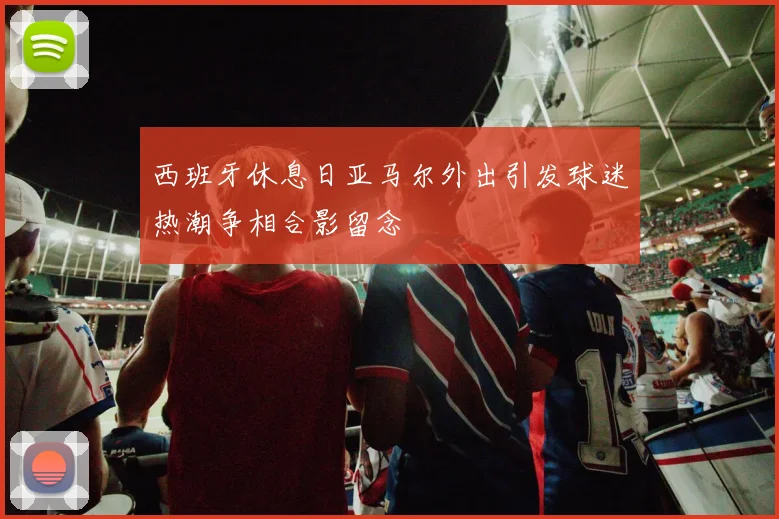 西班牙休息日亚马尔外出引发球迷热潮争相合影留念