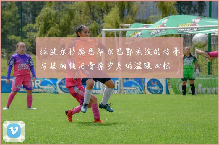 拉波尔特感恩毕尔巴鄂竞技的培养与接纳铭记青春岁月的温暖回忆