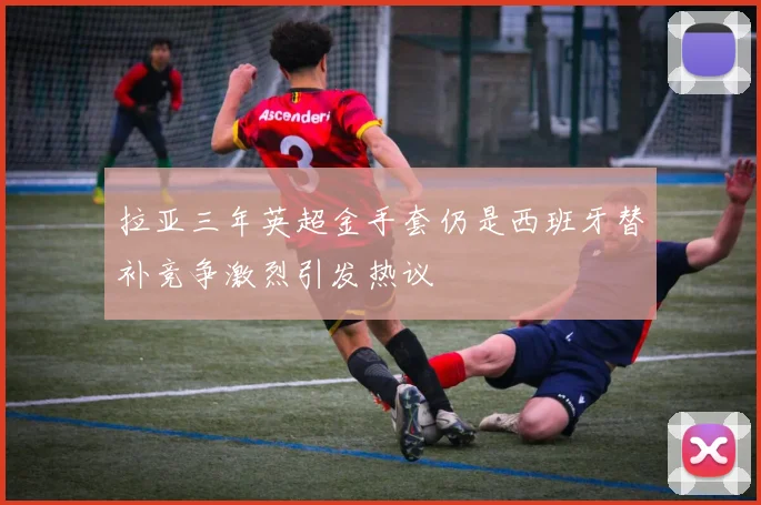 拉亚三年英超金手套仍是西班牙替补竞争激烈引发热议