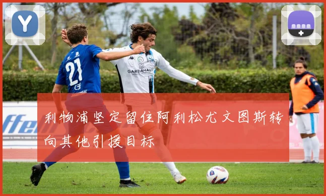利物浦坚定留住阿利松尤文图斯转向其他引援目标