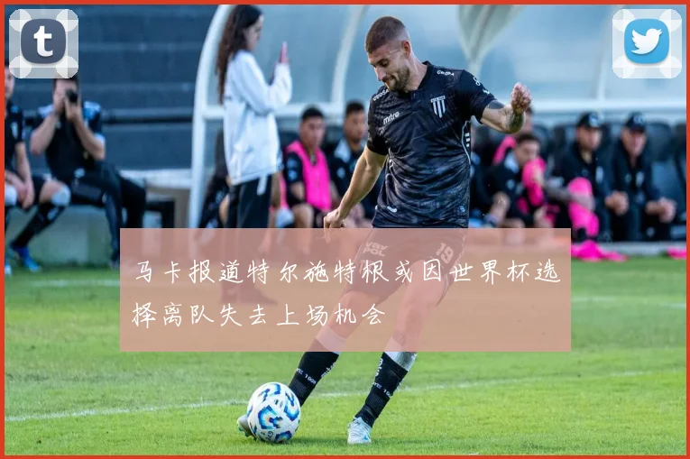 马卡报道特尔施特根或因世界杯选择离队失去上场机会