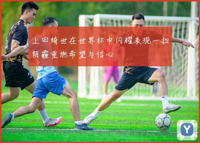 上田绮世在世界杯中闪耀表现一扫阴霾重燃希望与信心