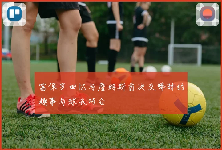 富保罗回忆与詹姆斯首次交锋时的趣事与球衣巧合
